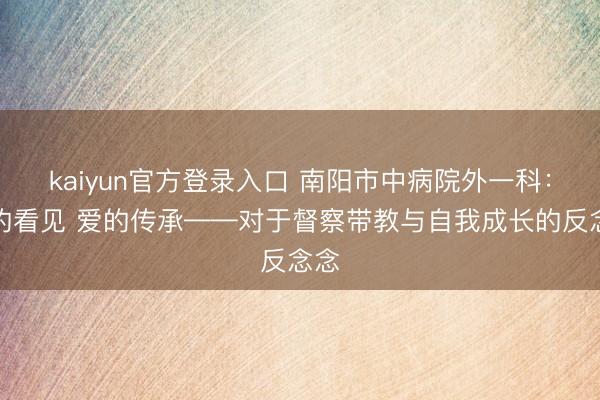 kaiyun官方登录入口 南阳市中病院外一科：心的看见 爱的传承——对于督察带教与自我成长的反念念