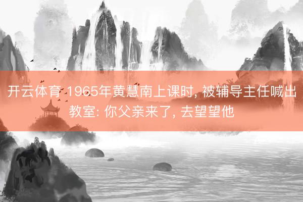 开云体育 1965年黄慧南上课时， 被辅导主任喊出教室: 你父亲来了， 去望望他