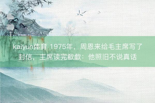 kaiyun体育 1975年，周恩来给毛主席写了封信，主席读完欷歔：他照旧不说真话