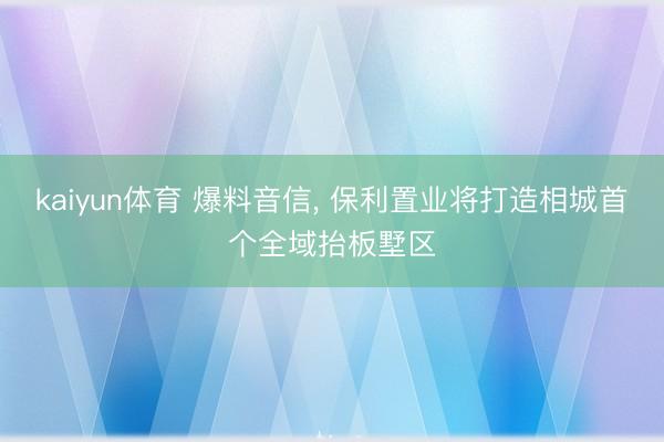 kaiyun体育 爆料音信, 保利置业将打造相城首个全域抬板墅区