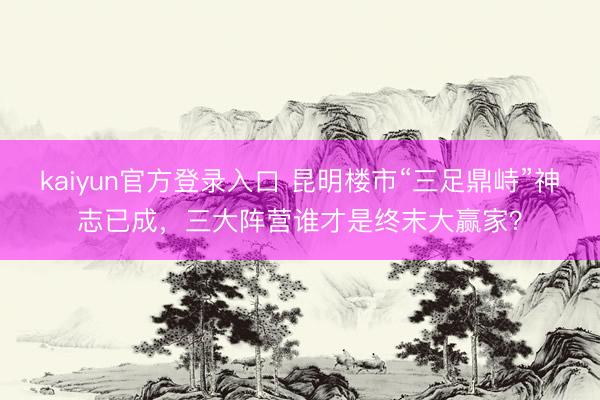 kaiyun官方登录入口 昆明楼市“三足鼎峙”神志已成，三大阵营谁才是终末大赢家？