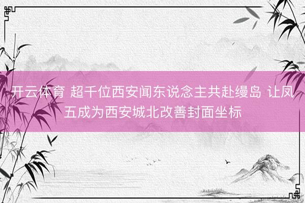 开云体育 超千位西安闻东说念主共赴缦岛 让凤五成为西安城北改善封面坐标