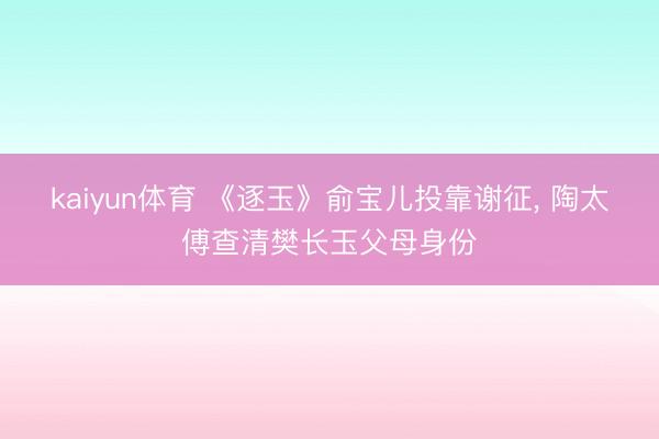 kaiyun体育 《逐玉》俞宝儿投靠谢征, 陶太傅查清樊长玉父母身份