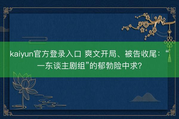 kaiyun官方登录入口 爽文开局、被告收尾：“一东谈主剧组”的郁勃险中求？