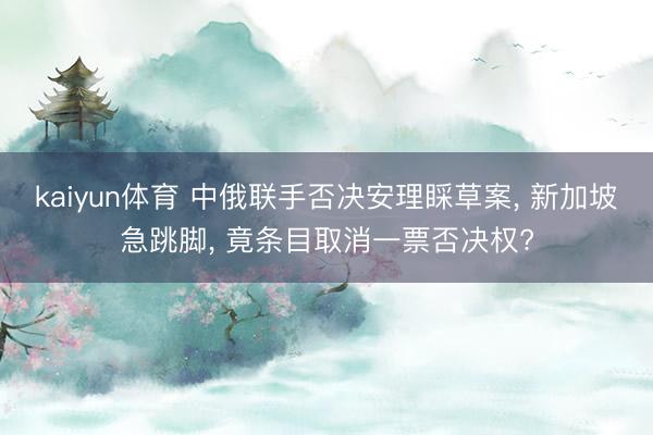kaiyun体育 中俄联手否决安理睬草案, 新加坡急跳脚, 竟条目取消一票否决权?
