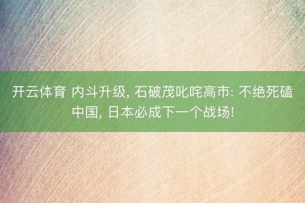 开云体育 内斗升级, 石破茂叱咤高市: 不绝死磕中国, 日本必成下一个战场!