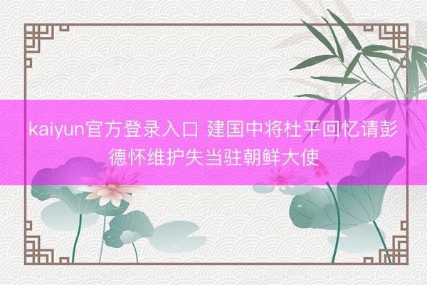 kaiyun官方登录入口 建国中将杜平回忆请彭德怀维护失当驻朝鲜大使