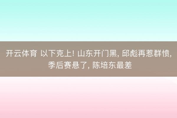 开云体育 以下克上! 山东开门黑, 邱彪再惹群愤, 季后赛悬了, 陈培东最差