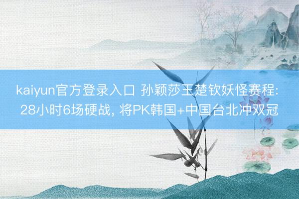 kaiyun官方登录入口 孙颖莎王楚钦妖怪赛程: 28小时6场硬战, 将PK韩国+中国台北冲双冠