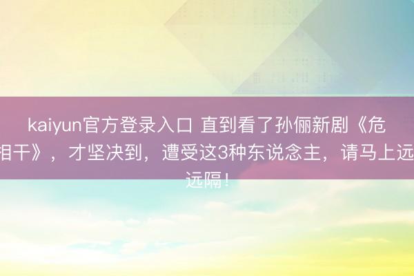 kaiyun官方登录入口 直到看了孙俪新剧《危境相干》，才坚决到，遭受这3种东说念主，请马上远隔！