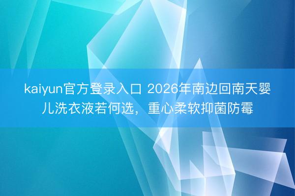 kaiyun官方登录入口 2026年南边回南天婴儿洗衣液若何选，重心柔软抑菌防霉