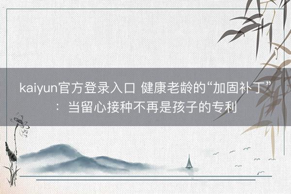 kaiyun官方登录入口 健康老龄的“加固补丁”：当留心接种不再是孩子的专利