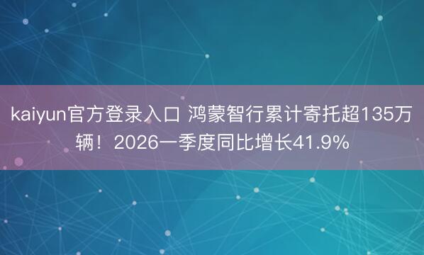 kaiyun官方登录入口 鸿蒙智行累计寄托超135万辆！2026一季度同比增长41.9%